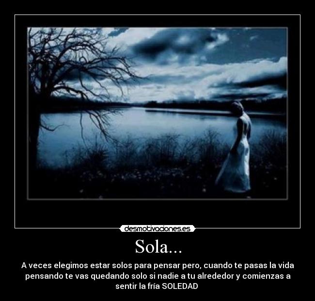 Sola... - A veces elegimos estar solos para pensar pero, cuando te pasas la vida
pensando te vas quedando solo si nadie a tu alrededor y comienzas a
sentir la fría SOLEDAD 
