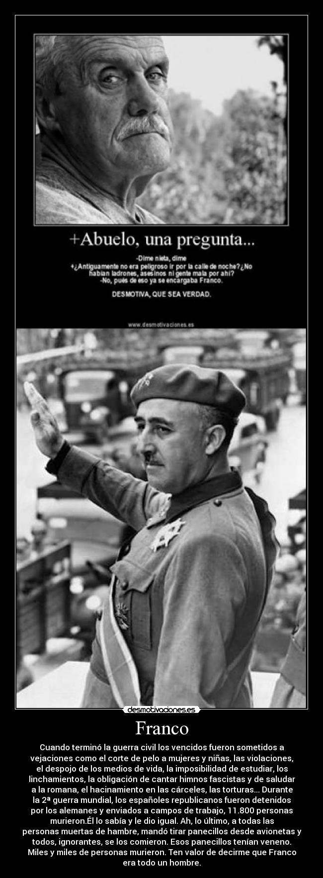 Franco - Cuando terminó la guerra civil los vencidos fueron sometidos a
vejaciones como el corte de pelo a mujeres y niñas, las violaciones,
el despojo de los medios de vida, la imposibilidad de estudiar, los
linchamientos, la obligación de cantar himnos fascistas y de saludar
a la romana, el hacinamiento en las cárceles, las torturas... Durante
la 2ª guerra mundial, los españoles republicanos fueron detenidos
por los alemanes y enviados a campos de trabajo, 11.800 personas
murieron.Él lo sabía y le dio igual. Ah, lo último, a todas las
personas muertas de hambre, mandó tirar panecillos desde avionetas y
todos, ignorantes, se los comieron. Esos panecillos tenían veneno.
Miles y miles de personas murieron. Ten valor de decirme que Franco
era todo un hombre.