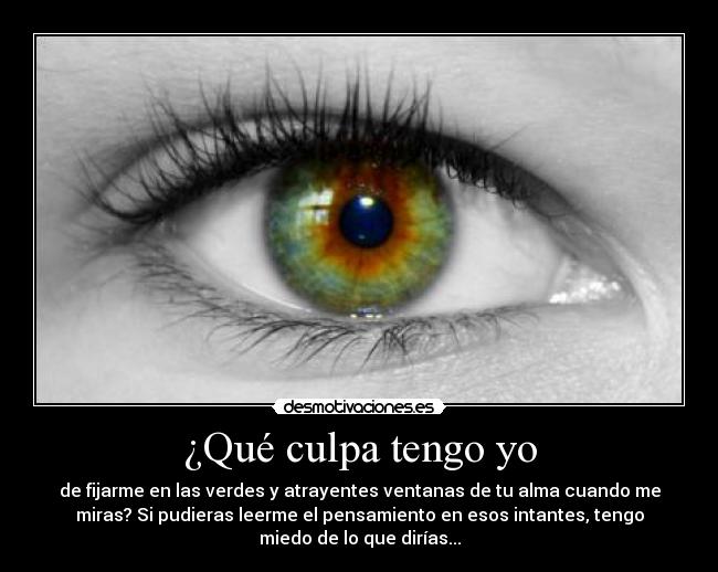 ¿Qué culpa tengo yo - de fijarme en las verdes y atrayentes ventanas de tu alma cuando me
miras? Si pudieras leerme el pensamiento en esos intantes, tengo
miedo de lo que dirías...