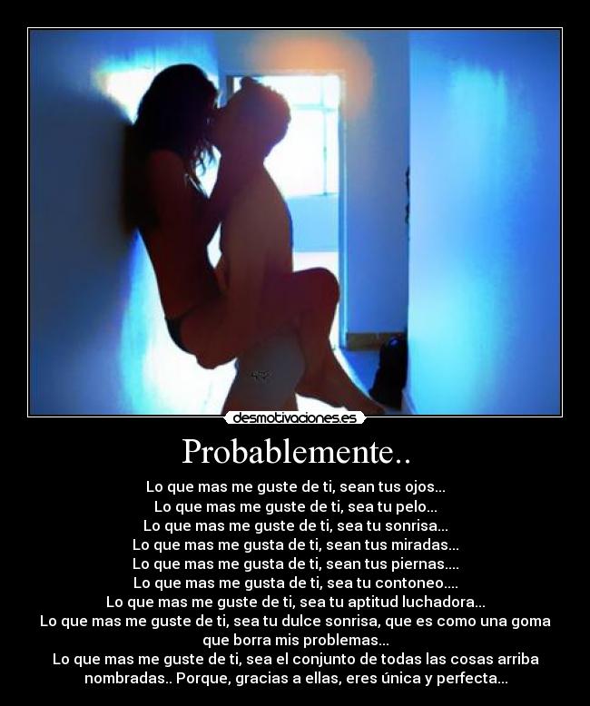 Probablemente.. - Lo que mas me guste de ti, sean tus ojos...
Lo que mas me guste de ti, sea tu pelo...
Lo que mas me guste de ti, sea tu sonrisa...
Lo que mas me gusta de ti, sean tus miradas...
Lo que mas me gusta de ti, sean tus piernas....
Lo que mas me gusta de ti, sea tu contoneo....
Lo que mas me guste de ti, sea tu aptitud luchadora...
Lo que mas me guste de ti, sea tu dulce sonrisa, que es como una goma
que borra mis problemas...
Lo que mas me guste de ti, sea el conjunto de todas las cosas arriba
nombradas.. Porque, gracias a ellas, eres única y perfecta...