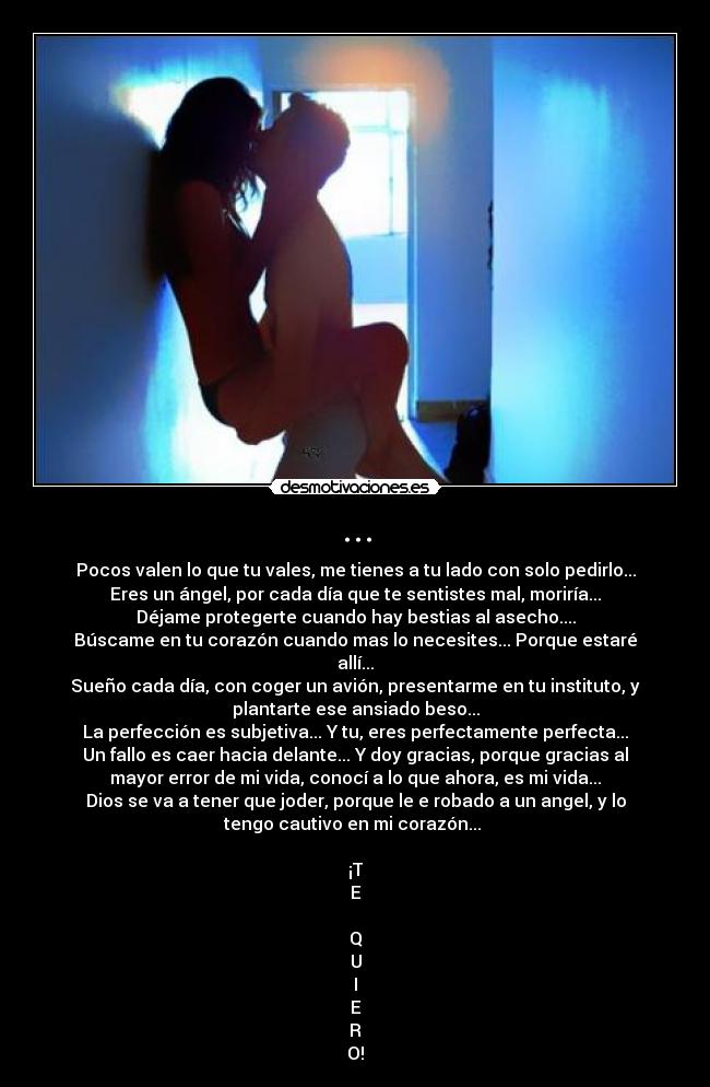 ... - Pocos valen lo que tu vales, me tienes a tu lado con solo pedirlo...
Eres un ángel, por cada día que te sentistes mal, moriría...
Déjame protegerte cuando hay bestias al asecho....
Búscame en tu corazón cuando mas lo necesites... Porque estaré
allí...
Sueño cada día, con coger un avión, presentarme en tu instituto, y
plantarte ese ansiado beso...
La perfección es subjetiva... Y tu, eres perfectamente perfecta...
Un fallo es caer hacia delante... Y doy gracias, porque gracias al
mayor error de mi vida, conocí a lo que ahora, es mi vida...
Dios se va a tener que joder, porque le e robado a un angel, y lo
tengo cautivo en mi corazón... 

¡T
E

Q
U
I
E
R
O!