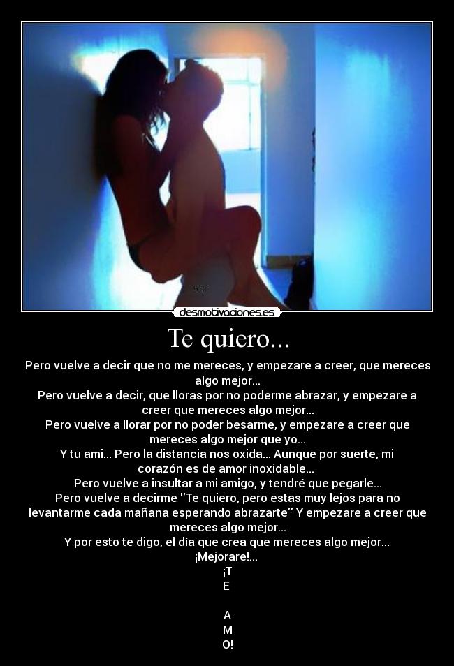 Te quiero... - Pero vuelve a decir que no me mereces, y empezare a creer, que mereces
algo mejor...
Pero vuelve a decir, que lloras por no poderme abrazar, y empezare a
creer que mereces algo mejor...
Pero vuelve a llorar por no poder besarme, y empezare a creer que
mereces algo mejor que yo...
Y tu ami... Pero la distancia nos oxida... Aunque por suerte, mi
corazón es de amor inoxidable... 
Pero vuelve a insultar a mi amigo, y tendré que pegarle...
Pero vuelve a decirme Te quiero, pero estas muy lejos para no
levantarme cada mañana esperando abrazarte Y empezare a creer que
mereces algo mejor...
Y por esto te digo, el día que crea que mereces algo mejor...
¡Mejorare!... 
¡T
E 

A
M
O!