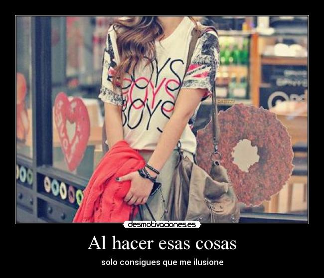 Al hacer esas cosas - solo consigues que me ilusione