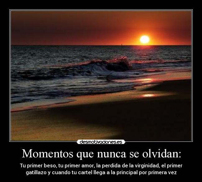 Momentos que nunca se olvidan: - Tu primer beso, tu primer amor, la perdida de la virginidad, el primer
gatillazo y cuando tu cartel llega a la principal por primera vez