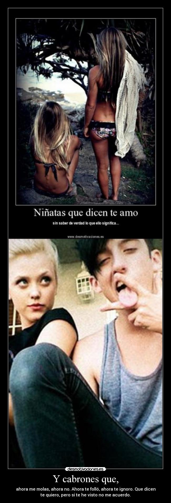 Y cabrones que, - ahora me molas, ahora no. Ahora te folló, ahora te ignoro. Que dicen
te quiero, pero si te he visto no me acuerdo.