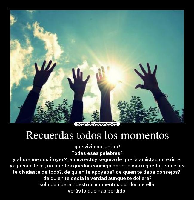 Recuerdas todos los momentos - que vivimos juntas?
Todas esas palabras?
y ahora me sustituyes?, ahora estoy segura de que la amistad no existe.
ya pasas de mi, no puedes quedar conmigo por que vas a quedar con ellas
te olvidaste de todo?, de quien te apoyaba? de quien te daba consejos?
de quien te decía la verdad aunque te doliera?
solo compara nuestros momentos con los de ella.
verás lo que has perdido.