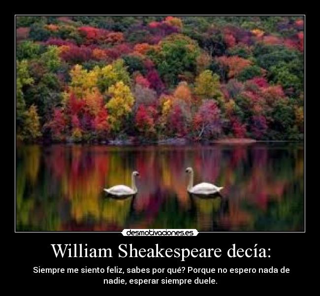 William Sheakespeare decía: - Siempre me siento feliz, sabes por qué? Porque no espero nada de
nadie, esperar siempre duele.