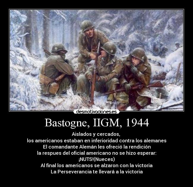 Bastogne, IIGM, 1944 - Aislados y cercados,
los americanos estaban en inferioridad contra los alemanes
El comandante Alemán les ofreció la rendición
la respues del oficial americano no se hizo esperar:
¡NUTS!(Nueces)
Al final los americanos se alzaron con la victoria
La Perseverancia te llevará a la victoria