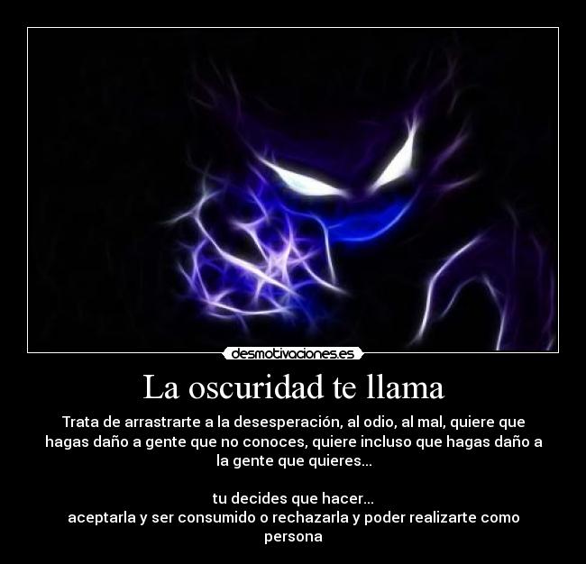 La oscuridad te llama - Trata de arrastrarte a la desesperación, al odio, al mal, quiere que
hagas daño a gente que no conoces, quiere incluso que hagas daño a
la gente que quieres...

tu decides que hacer...
aceptarla y ser consumido o rechazarla y poder realizarte como
persona