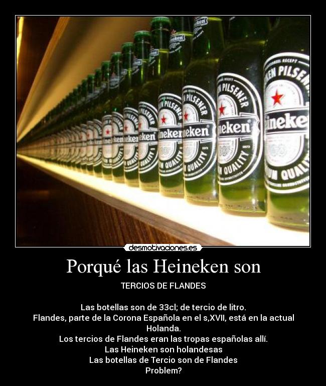 Porqué las Heineken son - TERCIOS DE FLANDES

Las botellas son de 33cl; de tercio de litro.
Flandes, parte de la Corona Española en el s,XVII, está en la actual Holanda.
Los tercios de Flandes eran las tropas españolas allí.
Las Heineken son holandesas
Las botellas de Tercio son de Flandes
Problem?