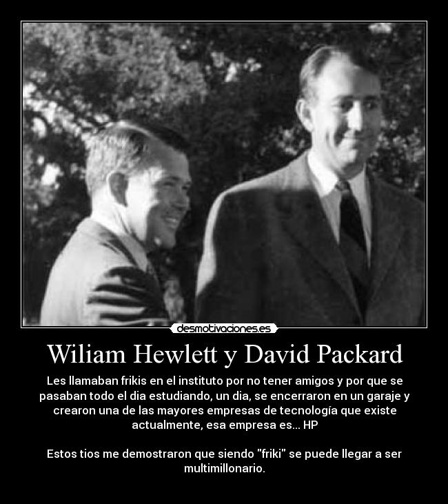 Wiliam Hewlett y David Packard - Les llamaban frikis en el instituto por no tener amigos y por que se
pasaban todo el dia estudiando, un dia, se encerraron en un garaje y
crearon una de las mayores empresas de tecnología que existe
actualmente, esa empresa es... HP
Estos tios me demostraron que siendo friki se puede llegar a ser
multimillonario.