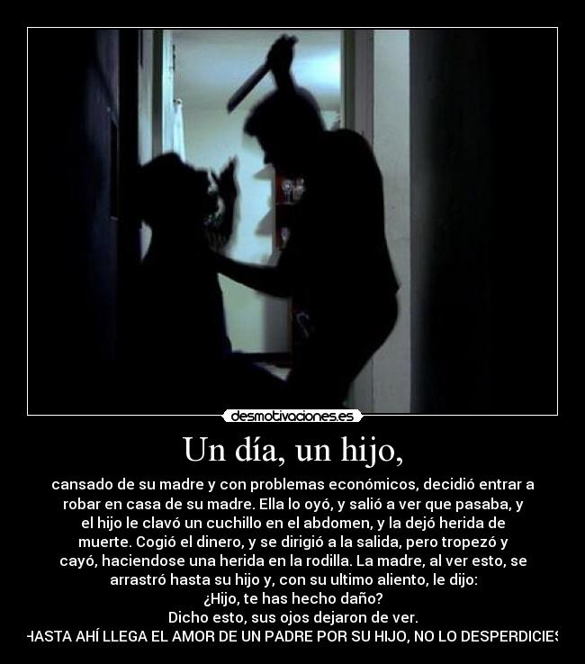 Un día, un hijo, - cansado de su madre y con problemas económicos, decidió entrar a
robar en casa de su madre. Ella lo oyó, y salió a ver que pasaba, y
el hijo le clavó un cuchillo en el abdomen, y la dejó herida de
muerte. Cogió el dinero, y se dirigió a la salida, pero tropezó y
cayó, haciendose una herida en la rodilla. La madre, al ver esto, se
arrastró hasta su hijo y, con su ultimo aliento, le dijo:
¿Hijo, te has hecho daño?
Dicho esto, sus ojos dejaron de ver.
HASTA AHÍ LLEGA EL AMOR DE UN PADRE POR SU HIJO, NO LO DESPERDICIES