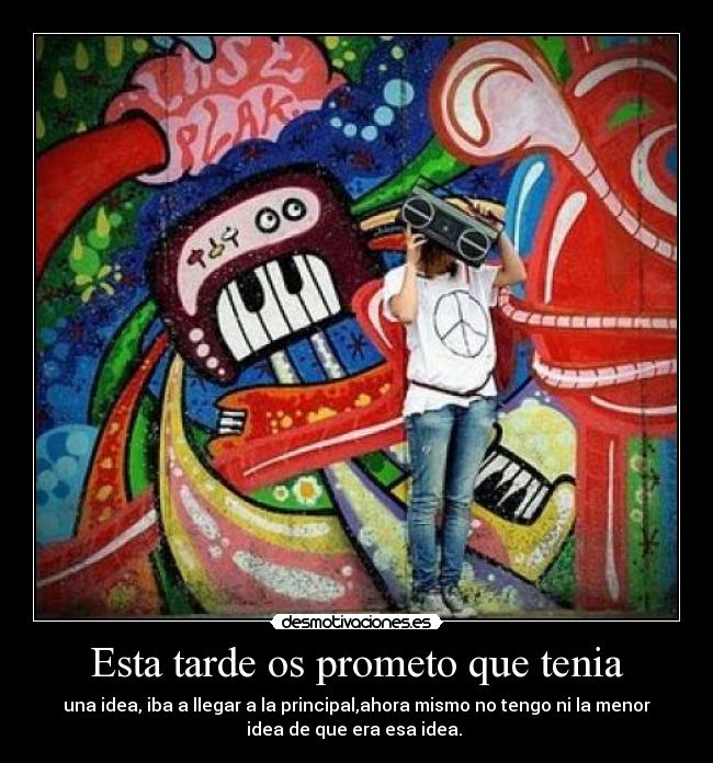 Esta tarde os prometo que tenia - una idea, iba a llegar a la principal,ahora mismo no tengo ni la menor
idea de que era esa idea.