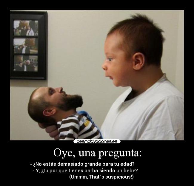 Oye, una pregunta: - - ¿No estás demasiado grande para tu edad?
- Y, ¿tú por qué tienes barba siendo un bebé?
(Ummm, That´s suspicious!)