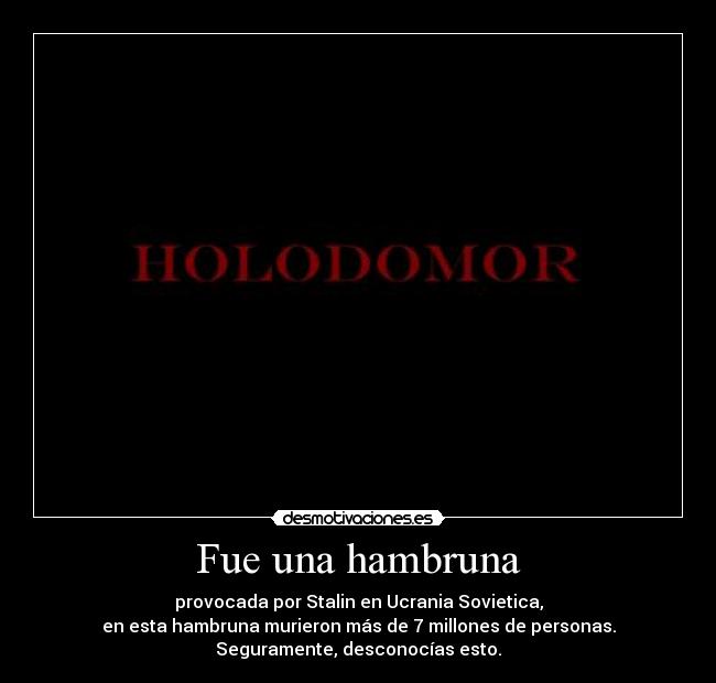 Fue una hambruna - provocada por Stalin en Ucrania Sovietica,
en esta hambruna murieron más de 7 millones de personas.
Seguramente, desconocías esto.