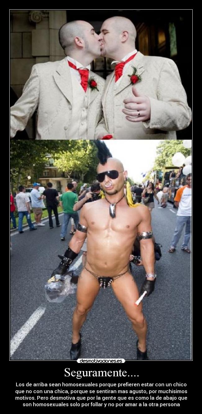 Seguramente.... - Los de arriba sean homosexuales porque prefieren estar con un chico
que no con una chica, porque se sentiran mas agusto, por muchisimos
motivos. Pero desmotiva que por la gente que es como la de abajo que
son homosexuales solo por follar y no por amar a la otra persona