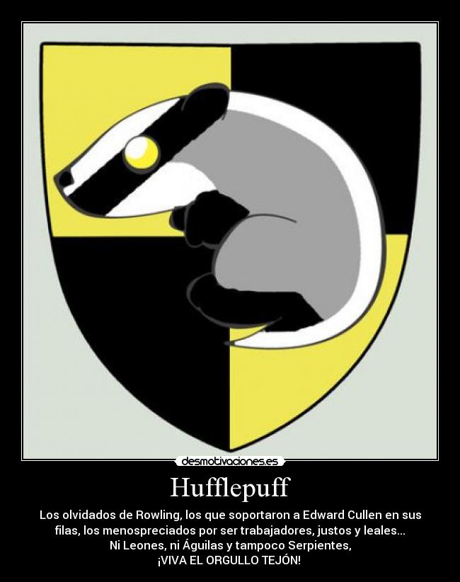 Hufflepuff - Los olvidados de Rowling, los que soportaron a Edward Cullen en sus
filas, los menospreciados por ser trabajadores, justos y leales...
Ni Leones, ni Águilas y tampoco Serpientes,
¡VIVA EL ORGULLO TEJÓN!