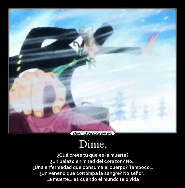 Dime, - ¿Qué crees tu que es la muerte?
¿Un balazo en mitad del corazón? No...
¿Una enfermedad que consuma el cuerpo? Tampoco...
¿Un veneno que corrompa la sangre? No señor...
La muerte... es cuando el mundo te olvida