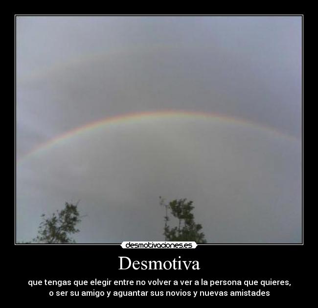 Desmotiva - que tengas que elegir entre no volver a ver a la persona que quieres,
o ser su amigo y aguantar sus novios y nuevas amistades