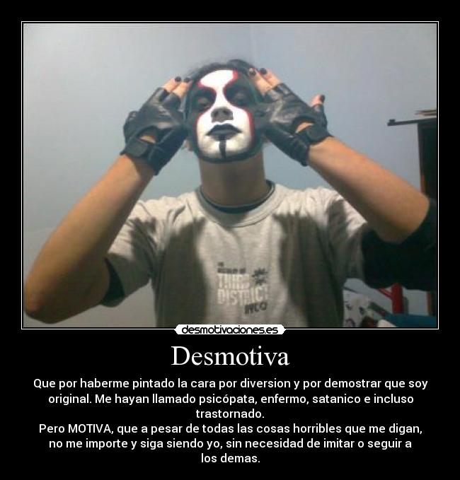 Desmotiva - Que por haberme pintado la cara por diversion y por demostrar que soy
original. Me hayan llamado psicópata, enfermo, satanico e incluso
trastornado.
Pero MOTIVA, que a pesar de todas las cosas horribles que me digan,
no me importe y siga siendo yo, sin necesidad de imitar o seguir a
los demas.
