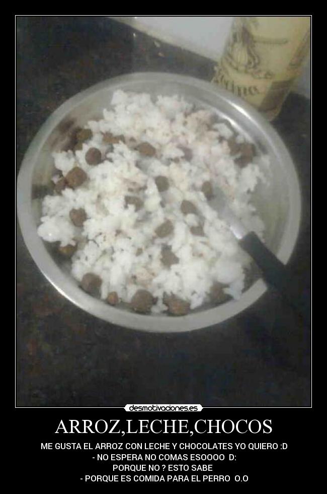 ARROZ,LECHE,CHOCOS - ME GUSTA EL ARROZ CON LECHE Y CHOCOLATES YO QUIERO :D
- NO ESPERA NO COMAS ESOOOO D:
PORQUE NO ? ESTO SABE
- PORQUE ES COMIDA PARA EL PERRO O.O