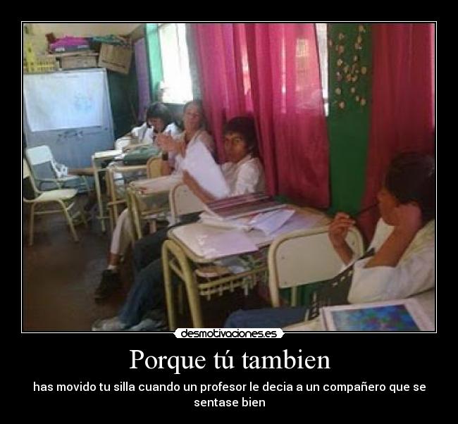Porque tú tambien - has movido tu silla cuando un profesor le decia a un compañero que se sentase bien