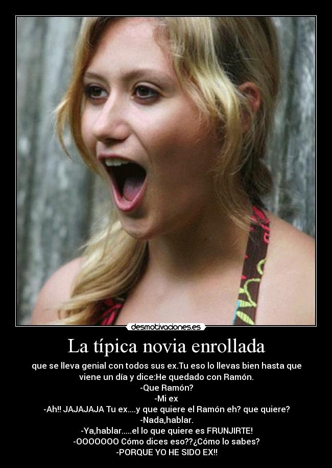 La típica novia enrollada - que se lleva genial con todos sus ex.Tu eso lo llevas bien hasta que
viene un día y dice:He quedado con Ramón.
-Que Ramón?
-Mi ex
-Ah!! JAJAJAJA Tu ex....y que quiere el Ramón eh? que quiere?
-Nada,hablar.
-Ya,hablar.....el lo que quiere es FRUNJIRTE!
-OOOOOOO Cómo dices eso??¿Cómo lo sabes?
-PORQUE YO HE SIDO EX!!