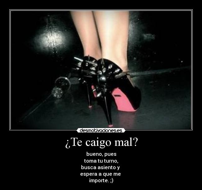 ¿Te caigo mal? - bueno, pues
toma tu turno,
busca asiento y 
espera a que me 
importe. ;)