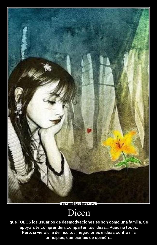 Dicen - que TODOS los usuarios de desmotivaciones.es son como una familia. Se
apoyan, te comprenden, comparten tus ideas... Pues no todos.
Pero, si vierais la de insultos, negaciones e ideas contra mis
principios, cambiaríais de opinión...