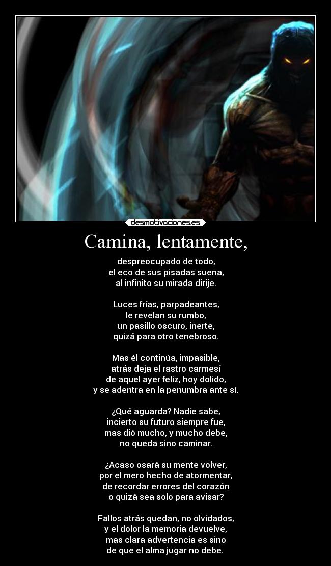 Camina, lentamente, - despreocupado de todo,
el eco de sus pisadas suena,
al infinito su mirada dirije.
Luces frías, parpadeantes,
le revelan su rumbo,
un pasillo oscuro, inerte,
quizá para otro tenebroso.
Mas él continúa, impasible,
atrás deja el rastro carmesí
de aquel ayer feliz, hoy dolido,
y se adentra en la penumbra ante sí.
¿Qué aguarda? Nadie sabe,
incierto su futuro siempre fue,
mas dió mucho, y mucho debe,
no queda sino caminar.
¿Acaso osará su mente volver,
por el mero hecho de atormentar,
de recordar errores del corazón
o quizá sea solo para avisar?
Fallos atrás quedan, no olvidados,
y el dolor la memoria devuelve,
mas clara advertencia es sino
de que el alma jugar no debe.