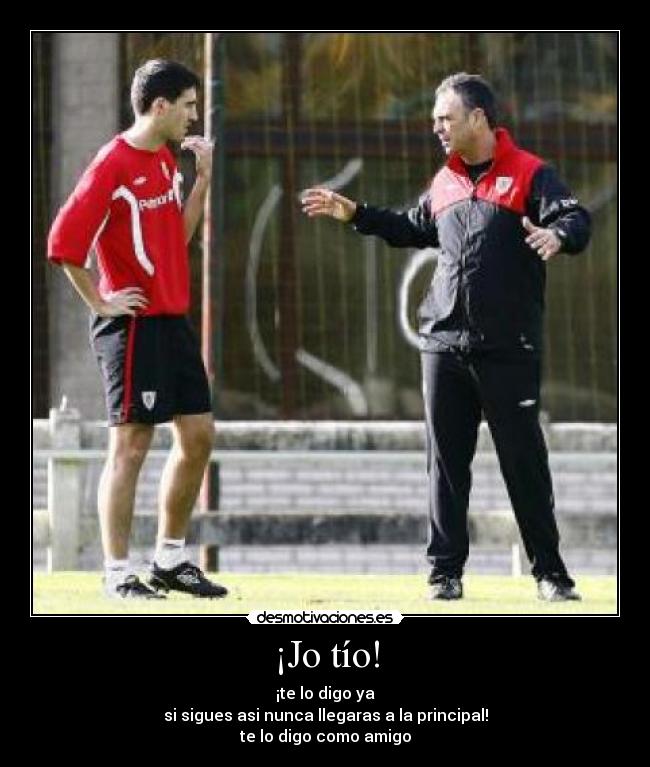 ¡Jo tío! - ¡te lo digo ya
si sigues asi nunca llegaras a la principal!
te lo digo como amigo