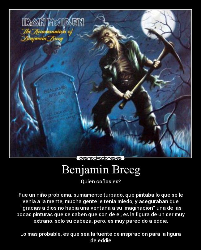 Benjamin Breeg - Quien coños es?

Fue un niño problema, sumamente turbado, que pintaba lo que se le
venia a la mente, mucha gente le tenia miedo, y aseguraban que
gracias a dios no habia una ventana a su imaginacion una de las
pocas pinturas que se saben que son de el, es la figura de un ser muy
extraño, solo su cabeza, pero, es muy parecido a eddie.

Lo mas probable, es que sea la fuente de inspiracion para la figura
de eddie