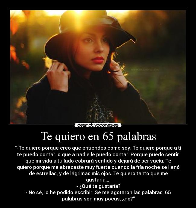 Te quiero en 65 palabras - -Te quiero porque creo que entiendes como soy. Te quiero porque a tí
te puedo contar lo que a nadie le puedo contar. Porque puedo sentir
que mi vida a tu lado cobrará sentido y dejará de ser vacía. Te
quiero porque me abrazaste muy fuerte cuando la fría noche se llenó
de estrellas, y de lágrimas mis ojos. Te quiero tanto que me
gustaría... 
- ¿Qué te gustaría?
- No sé, lo he podido escribir. Se me agotaron las palabras. 65
palabras son muy pocas, ¿no?