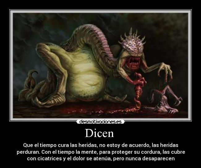 Dicen - Que el tiempo cura las heridas, no estoy de acuerdo, las heridas
perduran. Con el tiempo la mente, para proteger su cordura, las cubre
con cicatrices y el dolor se atenúa, pero nunca desaparecen