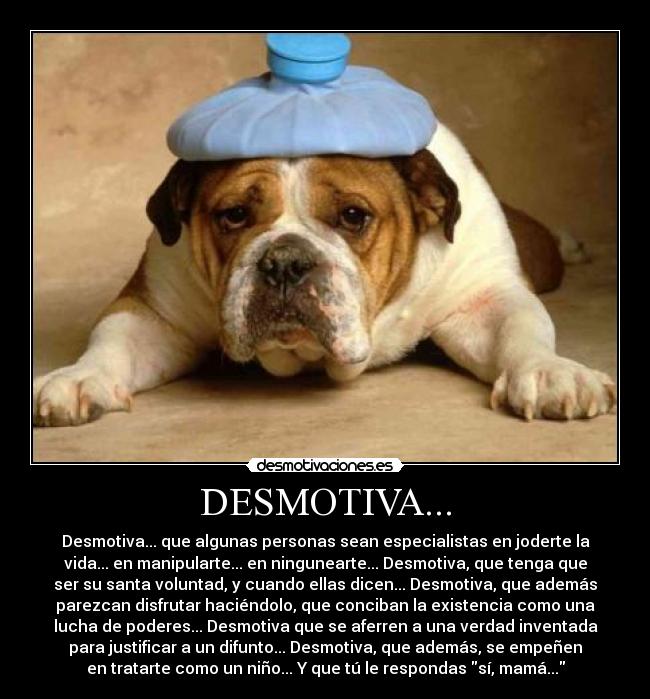 DESMOTIVA... - Desmotiva... que algunas personas sean especialistas en joderte la
vida... en manipularte... en ningunearte... Desmotiva, que tenga que
ser su santa voluntad, y cuando ellas dicen... Desmotiva, que además
parezcan disfrutar haciéndolo, que conciban la existencia como una
lucha de poderes... Desmotiva que se aferren a una verdad inventada
para justificar a un difunto... Desmotiva, que además, se empeñen
en tratarte como un niño... Y que tú le respondas sí, mamá...