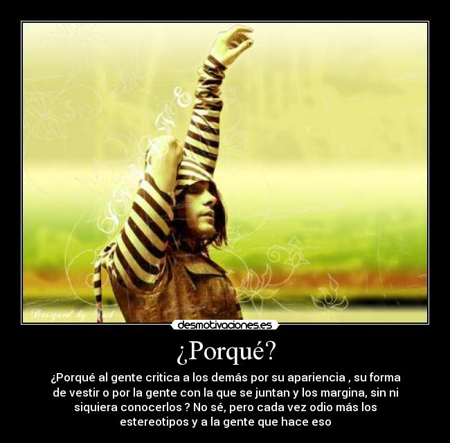 ¿Porqué? - ¿Porqué al gente critica a los demás por su apariencia , su forma
de vestir o por la gente con la que se juntan y los margina, sin ni
siquiera conocerlos ? No sé, pero cada vez odio más los
estereotipos y a la gente que hace eso