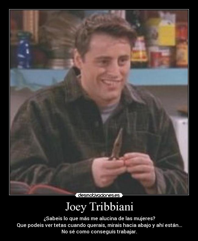 Joey Tribbiani - ¿Sabeis lo que más me alucina de las mujeres?
Que podeis ver tetas cuando querais, mirais hacia abajo y ahí están...
No sé como conseguís trabajar.