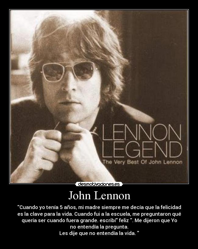 John Lennon - Cuando yo tenía 5 años, mi madre siempre me decía que la felicidad
es la clave para la vida. Cuando fui a la escuela, me preguntaron qué
quería ser cuando fuera grande. escribí feliz . Me dijeron que Yo
no entendía la pregunta.
Les dije que no entendía la vida.