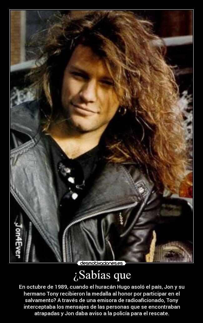 ¿Sabías que - En octubre de 1989, cuando el huracán Hugo asoló el país, Jon y su
hermano Tony recibieron la medalla al honor por participar en el
salvamento? A través de una emisora de radioaficionado, Tony
interceptaba los mensajes de las personas que se encontraban
atrapadas y Jon daba aviso a la policía para el rescate.