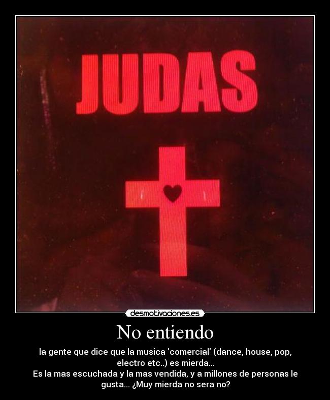 No entiendo - la gente que dice que la musica comercial (dance, house, pop,
electro etc..) es mierda...
Es la mas escuchada y la mas vendida, y a millones de personas le
gusta... ¿Muy mierda no sera no?