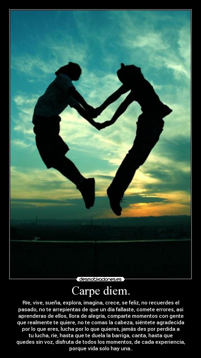 Carpe diem. - Ríe, vive, sueña, explora, imagina, crece, se feliz, no recuerdes el
pasado, no te arrepientas de que un día fallaste, comete errores, asi
aprenderas de ellos, llora de alegría, comparte momentos con gente
que realmente te quiere, no te comas la cabeza, siéntete agradecida
por lo que eres, lucha por lo que quieres, jamás des por perdida a
tu lucha, ríe, hasta que te duela la barriga, canta, hasta que
quedes sin voz, disfruta de todos los momentos, de cada experiencia,
porque vida solo hay una..