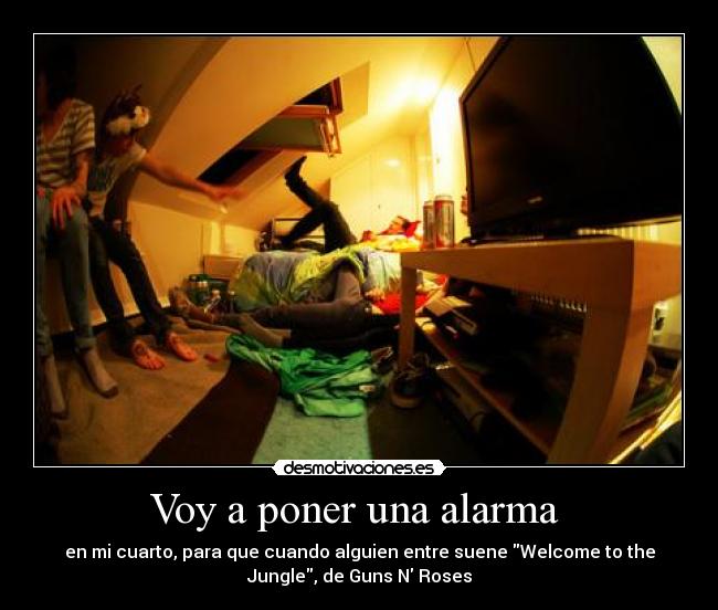 Voy a poner una alarma - en mi cuarto, para que cuando alguien entre suene Welcome to the
Jungle, de Guns N Roses