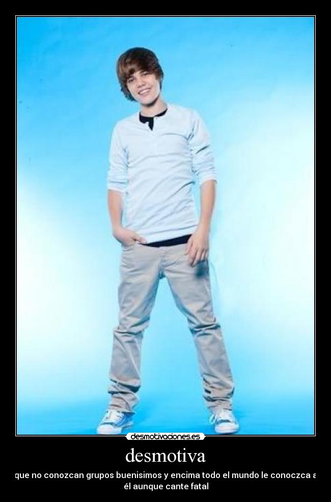 desmotiva - que no conozcan grupos buenisimos y encima todo el mundo le conoczca a
él aunque cante fatal