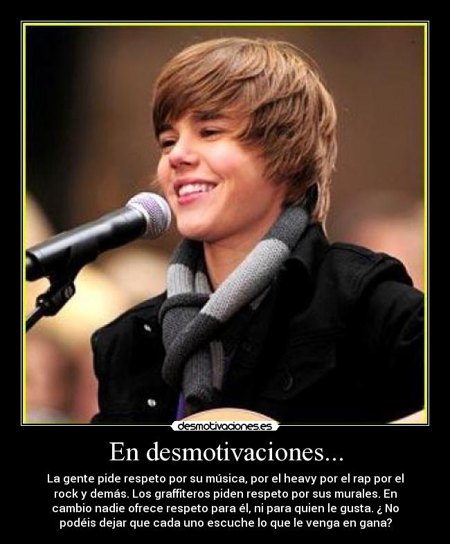En desmotivaciones... - La gente pide respeto por su música, por el heavy por el rap por el
rock y demás. Los graffiteros piden respeto por sus murales. En
cambio nadie ofrece respeto para él, ni para quien le gusta. ¿ No
podéis dejar que cada uno escuche lo que le venga en gana?