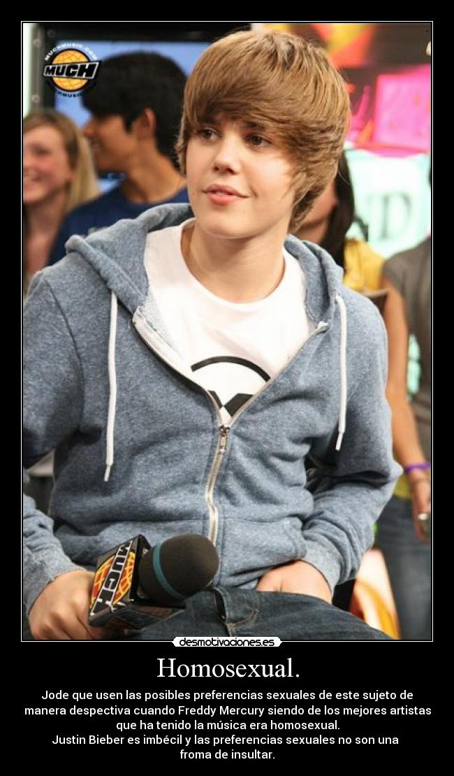 Homosexual. - Jode que usen las posibles preferencias sexuales de este sujeto de
manera despectiva cuando Freddy Mercury siendo de los mejores artistas
que ha tenido la música era homosexual.
Justin Bieber es imbécil y las preferencias sexuales no son una
froma de insultar.