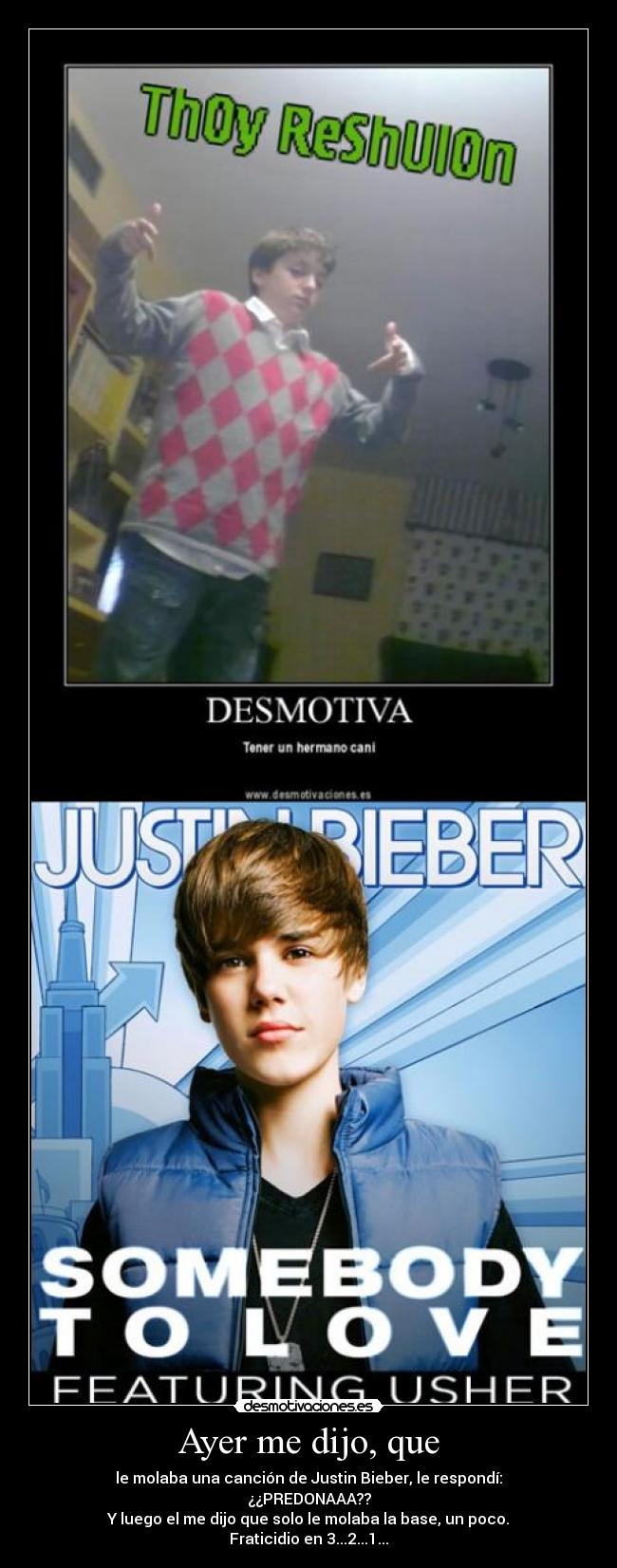 Ayer me dijo, que - le molaba una canción de Justin Bieber, le respondí:
¿¿PREDONAAA??
Y luego el me dijo que solo le molaba la base, un poco.
Fraticidio en 3...2...1...