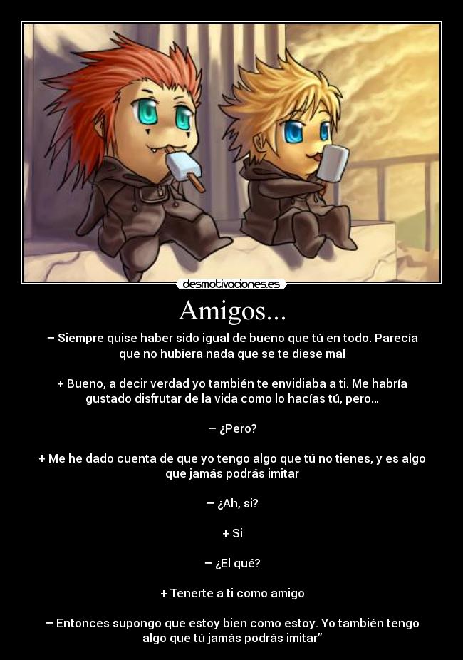 Amigos... - – Siempre quise haber sido igual de bueno que tú en todo. Parecía
que no hubiera nada que se te diese mal
+ Bueno, a decir verdad yo también te envidiaba a ti. Me habría
gustado disfrutar de la vida como lo hacías tú, pero…
– ¿Pero?
+ Me he dado cuenta de que yo tengo algo que tú no tienes, y es algo
que jamás podrás imitar
– ¿Ah, si?
+ Si
– ¿El qué?
+ Tenerte a ti como amigo
– Entonces supongo que estoy bien como estoy. Yo también tengo
algo que tú jamás podrás imitar”