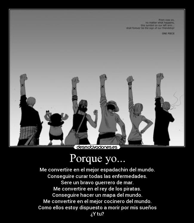 Porque yo... - Me convertire en el mejor espadachin del mundo.
Conseguire curar todas las enfermedades.
Sere un bravo guerrero de mar.
Me convertire en el rey de los piratas.
Conseguire hacer un mapa del mundo.
Me convertire en el mejor cocinero del mundo.
Como ellos estoy dispuesto a morir por mis sueños
¿Y tu?