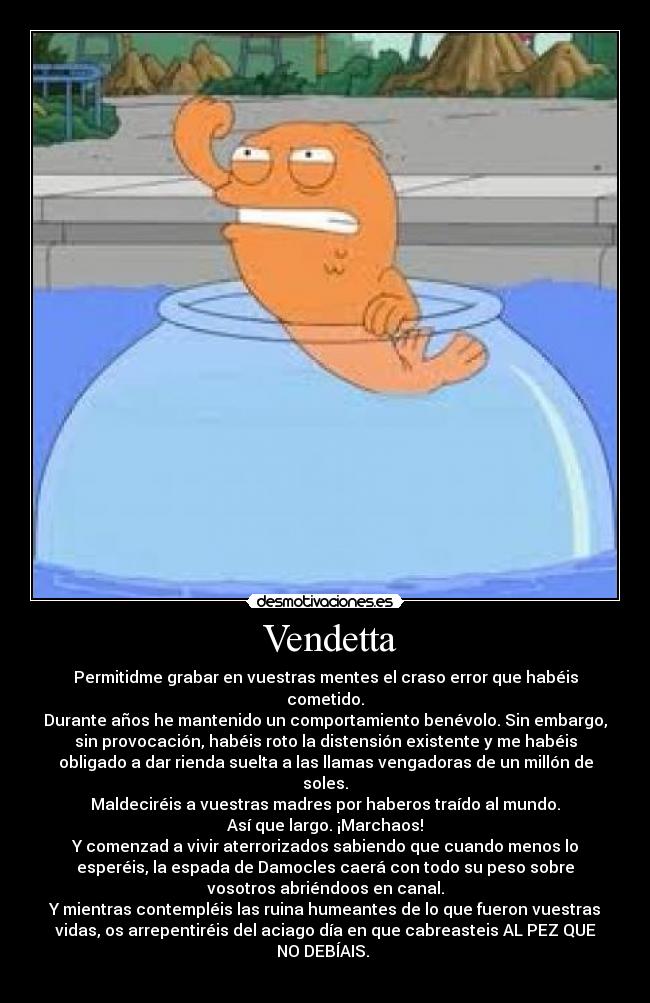  Vendetta - Permitidme grabar en vuestras mentes el craso error que habéis
cometido.
Durante años he mantenido un comportamiento benévolo. Sin embargo,
sin provocación, habéis roto la distensión existente y me habéis
obligado a dar rienda suelta a las llamas vengadoras de un millón de
soles.
Maldeciréis a vuestras madres por haberos traído al mundo.
Así que largo. ¡Marchaos!
Y comenzad a vivir aterrorizados sabiendo que cuando menos lo
esperéis, la espada de Damocles caerá con todo su peso sobre
vosotros abriéndoos en canal.
Y mientras contempléis las ruina humeantes de lo que fueron vuestras
vidas, os arrepentiréis del aciago día en que cabreasteis AL PEZ QUE
NO DEBÍAIS. 
