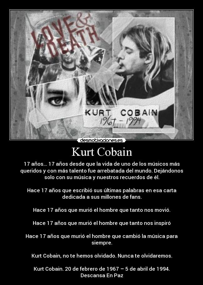 Kurt Cobain - 17 años... 17 años desde que la vida de uno de los músicos más
queridos y con más talento fue arrebatada del mundo. Dejándonos
solo con su música y nuestros recuerdos de él.

Hace 17 años que escribió sus últimas palabras en esa carta
dedicada a sus millones de fans.

Hace 17 años que murió el hombre que tanto nos movió.

Hace 17 años que murió el hombre que tanto nos inspiró

Hace 17 años que murió el hombre que cambió la música para
siempre.

Kurt Cobain, no te hemos olvidado. Nunca te olvidaremos.

Kurt Cobain. 20 de febrero de 1967 – 5 de abril de 1994.
Descansa En Paz